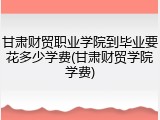 甘肃财贸职业学院到毕业要花多少学费(甘肃财贸学院学费)