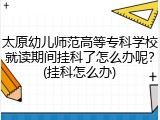 太原幼儿师范高等专科学校就读期间挂科了怎么办呢？(挂科怎么办)