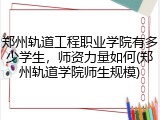 郑州轨道工程职业学院有多少学生，师资力量如何(郑州轨道学院师生规模)