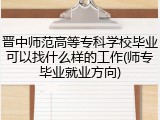 晋中师范高等专科学校毕业可以找什么样的工作(师专毕业就业方向)