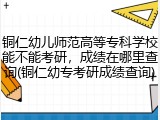 铜仁幼儿师范高等专科学校能不能考研，成绩在哪里查询(铜仁幼专考研成绩查询)