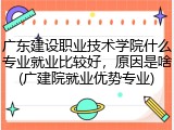 广东建设职业技术学院什么专业就业比较好，原因是啥(广建院就业优势专业)