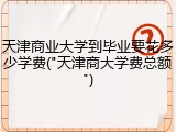 天津商业大学到毕业要花多少学费("天津商大学费总额")