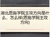 湖北恩施学院主攻方向是什么，怎么样(恩施学院主攻方向)