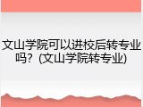 文山学院可以进校后转专业吗？(文山学院转专业)