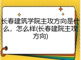 长春建筑学院主攻方向是什么，怎么样(长春建院主攻方向)