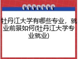 牡丹江大学有哪些专业，就业前景如何(牡丹江大学专业就业)