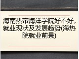 海南热带海洋学院好不好，就业现状及发展趋势(海热院就业前景)