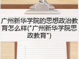 广州新华学院的思想政治教育怎么样("广州新华学院思政教育")