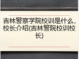 吉林警察学院校训是什么，校长介绍(吉林警院校训校长)