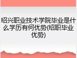 绍兴职业技术学院毕业是什么学历有何优势(绍职毕业优势)