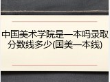 中国美术学院是一本吗录取分数线多少(国美一本线)