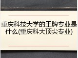 重庆科技大学的王牌专业是什么(重庆科大顶尖专业)