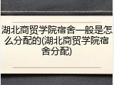 湖北商贸学院宿舍一般是怎么分配的(湖北商贸学院宿舍分配)
