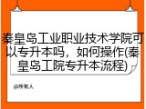 秦皇岛工业职业技术学院可以专升本吗，如何操作(秦皇岛工院专升本流程)
