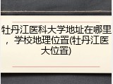 牡丹江医科大学地址在哪里，学校地理位置(牡丹江医大位置)