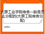 太原工业学院宿舍一般是怎么分配的(太原工院宿舍分配)