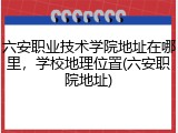 六安职业技术学院地址在哪里，学校地理位置(六安职院地址)