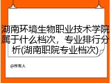 湖南环境生物职业技术学院属于什么档次，专业排行分析(湖南职院专业档次)