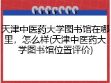 天津中医药大学图书馆在哪里，怎么样(天津中医药大学图书馆位置评价)