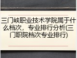 三门峡职业技术学院属于什么档次，专业排行分析(三门职院档次专业排行)