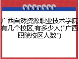 广西自然资源职业技术学院有几个校区,有多少人("广西职院校区人数")