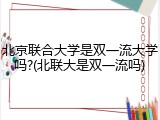 北京联合大学是双一流大学吗?(北联大是双一流吗)