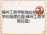 福州工商学院地址在哪里，学校地理位置(福州工商学院位置)