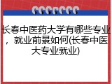 长春中医药大学有哪些专业，就业前景如何(长春中医大专业就业)