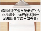 郑州城建职业学院最好的专业是哪个，详细阐述(郑州城建职业学院王牌专业)