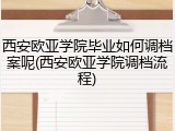 西安欧亚学院毕业如何调档案呢(西安欧亚学院调档流程)