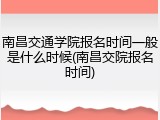 南昌交通学院报名时间一般是什么时候(南昌交院报名时间)