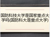 国防科技大学是国家重点大学吗(国防科大是重点大学)