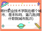 喀什职业技术学院在哪个城市，是本科吗，第几批(喀什职院城市批次)