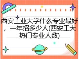 西安工业大学什么专业最好，一年招多少人(西安工大热门专业人数)