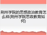 荆州学院的思想政治教育怎么样(荆州学院思政教育如何)