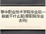晋中职业技术学院毕业后一般能干什么呢(晋职院毕业去向)