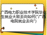 广西电力职业技术学院毕业生就业大致去向如何("广西电院就业去向")