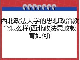 西北政法大学的思想政治教育怎么样(西北政法思政教育如何)