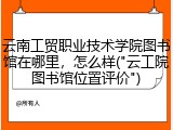 云南工贸职业技术学院图书馆在哪里，怎么样("云工院图书馆位置评价")