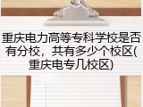 重庆电力高等专科学校是否有分校，共有多少个校区(重庆电专几校区)