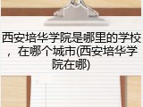 西安培华学院是哪里的学校，在哪个城市(西安培华学院在哪)