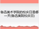 鲁迅美术学院的校庆日是哪一天(鲁迅美院校庆日)