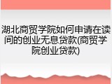 湖北商贸学院如何申请在读间的创业无息贷款(商贸学院创业贷款)