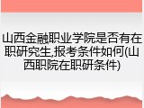 山西金融职业学院是否有在职研究生,报考条件如何(山西职院在职研条件)