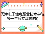 天津电子信息职业技术学院哪一年成立建校的()