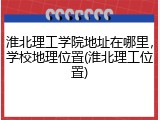 淮北理工学院地址在哪里，学校地理位置(淮北理工位置)