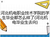 河北机电职业技术学院的学生毕业都怎么样了(河北机电毕业生去向)
