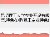 昆明理工大学专业开设有哪些,特色在哪(昆工专业特色)