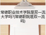 常德职业技术学院是双一流大学吗?(常德职院是双一流吗)